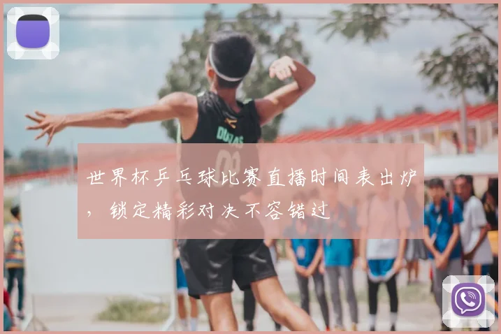世界杯乒乓球比赛直播时间表出炉，锁定精彩对决不容错过